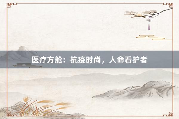 医疗方舱：抗疫时尚，人命看护者